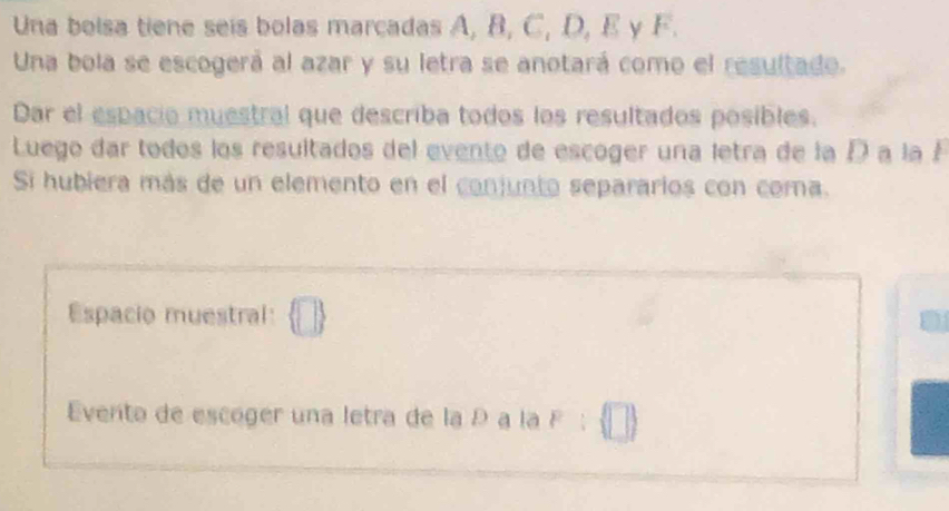 Una bolsa tiene seis bolas marcadas A, B, C, D, E y F. 
Una bola se escogerá al azar y su letra se anotará como el resultado. 
Dar el espacio muestral que describa todos los resultados posibles. 
Luego dar todos los resultados del evento de escoger una letra de la D a la F
Si hubiera más de un elemento en el conjunto separarios con coma. 
Espacio muestral:  □ 
Everto de escóger una letra de la D a la F;