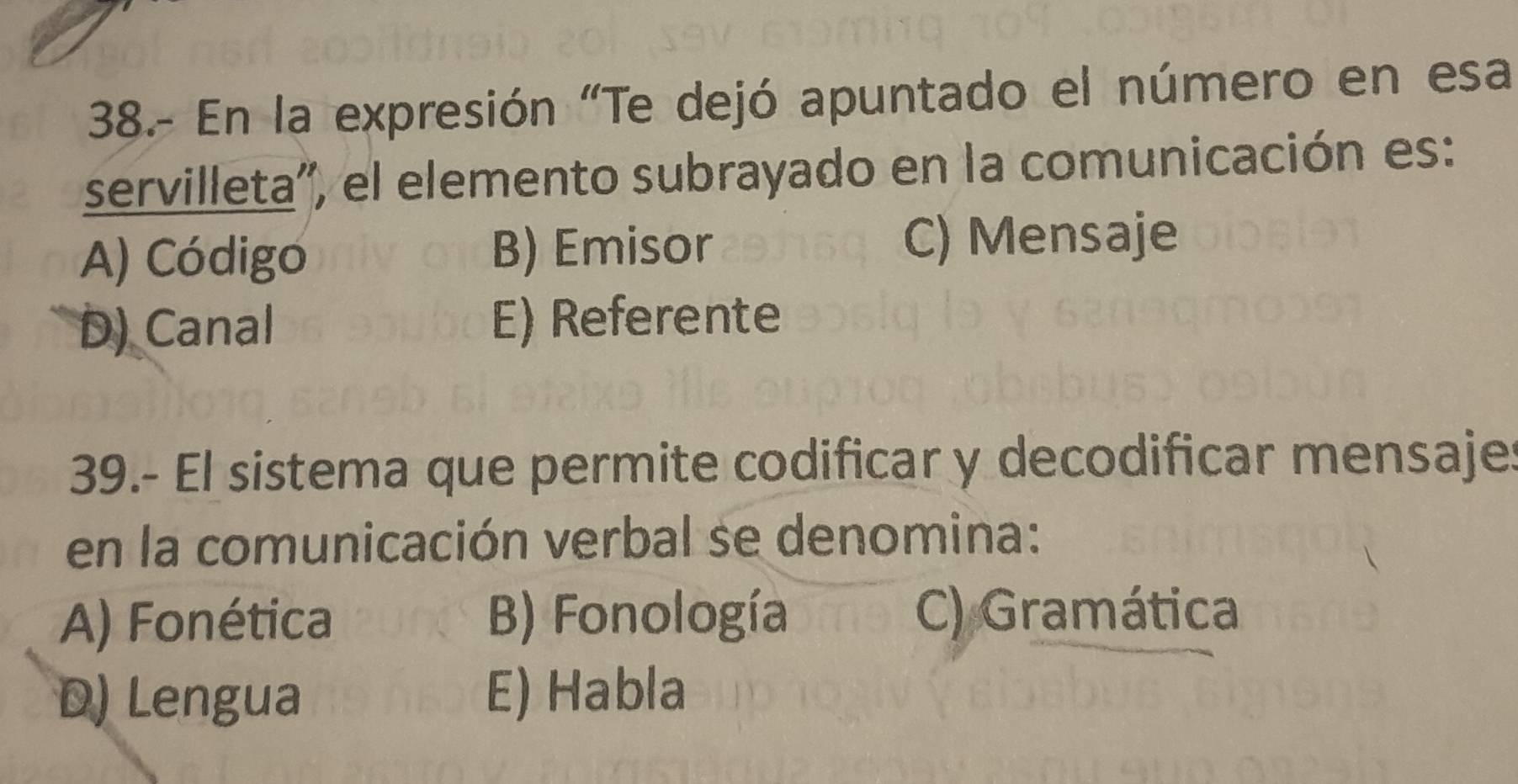 38.- En la expresión "Te dejó apuntado el número en esa
servilleta'', el elemento subrayado en la comunicación es:
A) Código B) Emisor C) Mensaje
D) Canal E) Referente
39.- El sistema que permite codificar y decodificar mensajes
en la comunicación verbal se denomina:
A) Fonética B) Fonología C) Gramática
D) Lengua E) Habla