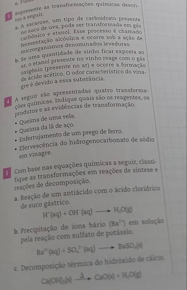 Represente as transformações químicas descri-
tas a seguir.
a. A sacarose, um tipo de carboidrato presente
no suco de uva, pode ser transformada em gás
carbônico e etanol. Esse processo é chamado
fermentação alcóolica e ocorre sob a ação de
microrganismos denominados leveduras.
b. Se uma quantidade de vinho ficar exposta ao
ar, o etanol presente no vinho reage com o gás
oxigênio (presente no ar) e ocorre a formação
de ácido acético. O odor característico do vina-
gre é devido a essa substância.
A seguir são apresentadas quatro transforma-
ções químicas. Indique quais são os reagentes, os
produtos e as evidências de transformação.
Queima de uma vela.
Queima da lã de aço.
Enferrujamento de um prego de ferro.
Efervescência do hidrogenocarbonato de sódio
em vinagre.
5 Com base nas equações químicas a seguir, classi-
fique as transformações em reações de síntese e
reações de decomposição.
a. Reação de um antiácido com o ácido clorídrico
de suco gástrico.
H^+(aq)+OH^-(aq)to H_2O(g)
b. Precipitação de íons bário (Ba^(2+)) em solução
pela reação com sulfato de potássio.
Ba^(2+)(aq)+SO_4^((2-)(aq)to BaSO_4)(s)
c. Decomposição térmica do hidróxido de cálcio.
Ca(OH)_2(s)xrightarrow Delta CaO(s)+H_2O(g)