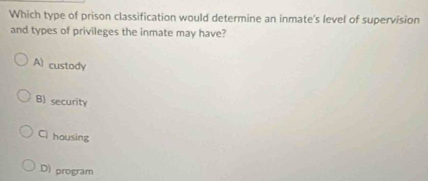 Which type of prison classification would determine an inmate's level of supervision
and types of privileges the inmate may have?
A custody
B) security
C) housing
D program