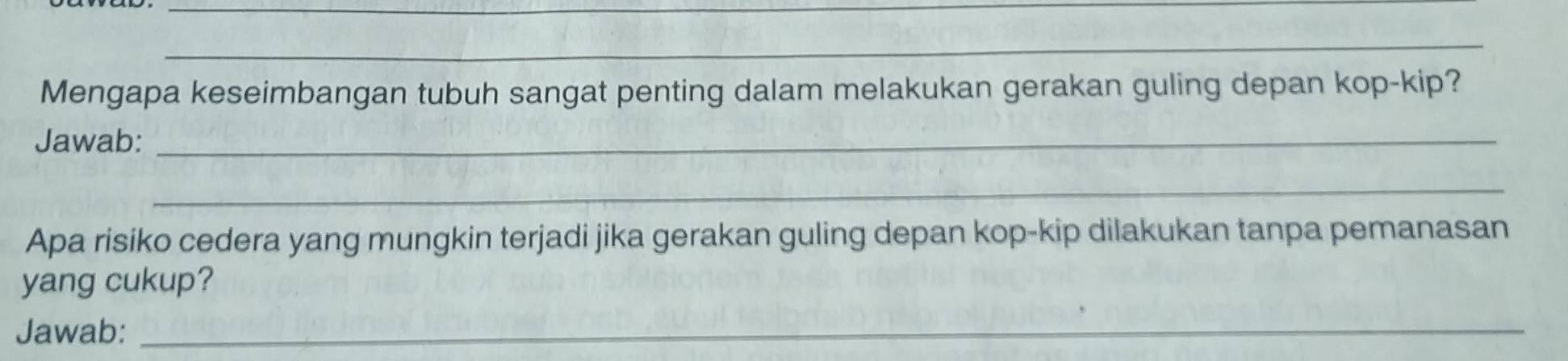 Mengapa keseimbangan tubuh sangat penting dalam melakukan gerakan guling depan kop-kip? 
Jawab:_ 
_ 
Apa risiko cedera yang mungkin terjadi jika gerakan guling depan kop-kip dilakukan tanpa pemanasan 
yang cukup? 
Jawab:_