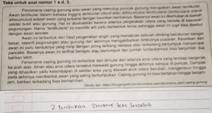 Teks untuk soal nomor 1 s.d. 3.
Fenomena caping gunung atau awan yang menutup puncak gunung merupakan awan lentikular
Awan lentikular dalam bahasa Inggris Jenticular cloud atau alfocumulus lenticulans (ienticulans sland
altocumulus) adalah awan yang terkenal dengan keunikan bentuknya. Biasanya awan ini ditemukan di daerah
sekitar bukit atau gunung. Ha! ini disebabkan karena adanya pergerakan udara yang berada di kawasan
pegunungan. Nama ''Ientikularís'' ini memiliki arli yaitu berbentuk lensa sehingga awan ini juga bisa disebut
dengan awan lennies.
Awan ini terbentuk dari hasil pergerakan angin yang menabrak sebuah dinding berukuran sangat
besar, seperti pegunungan atau gunung dan akhimya mengakibalkan timbulnya pusaran. Keunikan dar
awan ini yaitu bentuknya yang mirip dengan piring terbang raksasa atau terkadang bertumpuk menyerupai
pancake. Biasanya awan ini terlihal berlapis atau bertumpuk dan jumlah tumpukannya bisa berjumlah dua
bahkan lebih.
Fenomena caping gunung ini terbentuk dan dimušai darl adanya arus udara yang lembap bergerak
ke arah atas. Aliran atau arus udara tersebut melewati gunung hingga akhimya sampai di puncak. Dampak
yang dihasilkan yaitu kelembapan di sekitar area yang dilewati arus udara berubah, mengembun hingga
pada akhimya membentuk awan yang saling bertumpukan. Caping gunung ini bisa bertahan hingga berjam-
jam, bahkan terkadang bisa berhari-hari.
Dikutip dari: https:/lmugeograf.com/enomens-alamfenomena-alam-caping-gunung