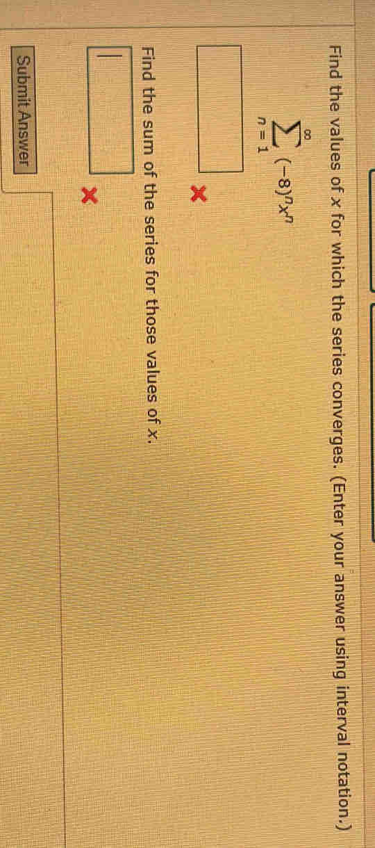 Find the values of x for which the series converges. (Enter your answer using interval notation.)
sumlimits _(n=1)^(∈fty)(-8)^nx^n
□ 
Find the sum of the series for those values of x. 
□ 
Submit Answer