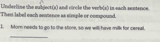 Underline the subject(s) and circle the verb(s) in each sentence. 
Then label each sentence as simple or compound. 
1. Mom needs to go to the store, so we will have milk for cereal. 
_