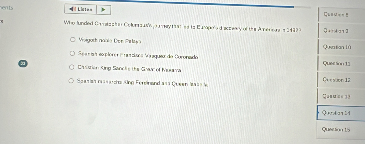 ents Listen Question 8
Who funded Christopher Columbus's journey that led to Europe's discovery of the Americas in 1492? Question 9
Visigoth noble Don Pelayo
Question 10
Spanish explorer Francisco Vásquez de Coronado
Question 11
Christian King Sancho the Great of Navarra
Question 12
Spanish monarchs King Ferdinand and Queen Isabella
Question 13
Question 14
Question 15