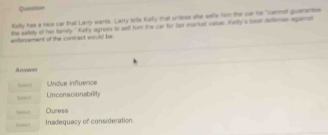 Question
Kelly has a nice car that Larry wants. Larry tells Kelly that uniless she sellls him the car he "camnst guarantes
the sallety of her family." Kelly agrees to sefl him the car for tair market vallus. Kelly's best deliense agana
enforcement of the contract would be
Answer
Undue influence
Saln ( Unconscionability
Sebwict Duress
Solect Inadequacy of consideration.