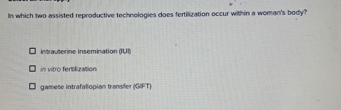 In which two assisted reproductive technologies does fertilization occur within a woman's body?
intrauterine insemination (IUI)
in vitro fertilization
gamete intrafallopian transfer (GIFT)