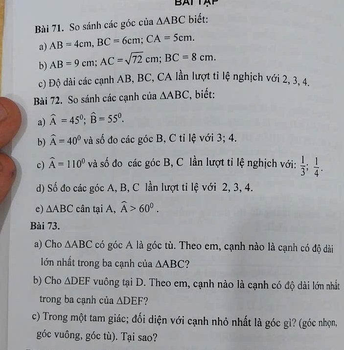 BATTAP 
Bài 71. So sánh các góc của △ ABC biết: 
a) AB=4cm, BC=6cm; CA=5cm. 
b) AB=9cm; AC=sqrt(72)cm; BC=8cm. 
c) Độ dài các cạnh AB, BC, CA lần lượt ti lệ nghịch với 2, 3, 4, 
Bài 72. So sánh các cạnh của △ ABC , biết: 
a) widehat A=45°; widehat B=55°. 
b) widehat A=40^0 và số đo các góc B, C tỉ lệ với 3; 4. 
c) widehat A=110^0 và số đo các góc B, C lần lượt tỉ lệ nghịch với:  1/3 ;  1/4 . 
d) Số đo các góc A, B, C lần lượt tỉ lệ với 2, 3, 4. 
e) △ ABC cân tại A, widehat A>60^0. 
Bài 73. 
a) Cho △ ABC có góc A là góc tù. Theo em, cạnh nào là cạnh có độ dài 
lớn nhất trong ba cạnh của △ ABC
b) Cho △ DEF vuông tại D. Theo em, cạnh nào là cạnh có độ dài lớn nhất 
trong ba cạnh của △ DEF 2 
c) Trong một tam giác; đối diện với cạnh nhỏ nhất là góc gì? (góc nhọn, 
góc vuông, góc tù). Tại sao?