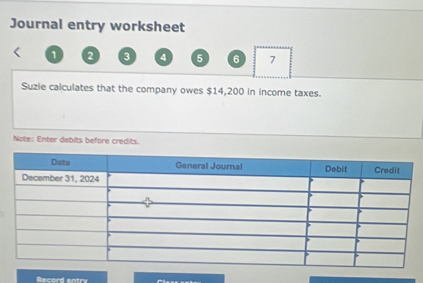 Journal entry worksheet 
1 2 3 4 5 6 7 
Suzie calculates that the company owes $14,200 in income taxes. 
Note: Enter debits before credits. 
Record entry