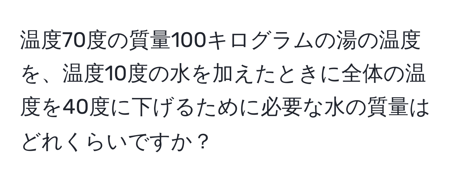 温度70度の質量100キログラムの湯の温度を、温度10度の水を加えたときに全体の温度を40度に下げるために必要な水の質量はどれくらいですか？