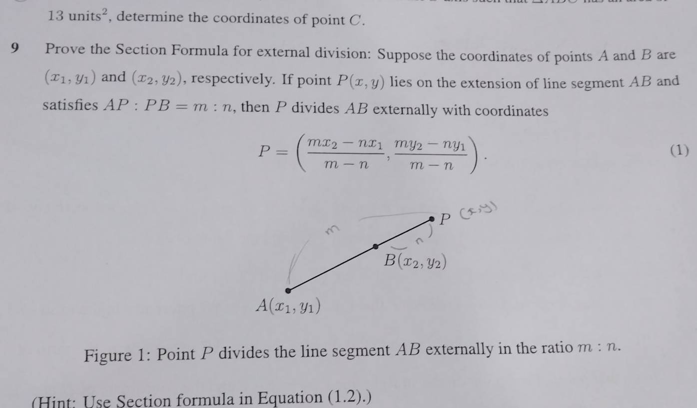 13units^2 , determine the coordinates of point C.
9 Prove the Section Formula for external division: Suppose the coordinates of points A and B are
(x_1,y_1) and (x_2,y_2) , respectively. If point P(x,y) lies on the extension of line segment AB and
satisfies AP:PB=m:n , then P divides AB externally with coordinates
P=(frac mx_2-nx_1m-n,frac my_2-ny_1m-n).
(1)
Figure 1: Point P divides the line segment AB externally in the ratio m:n.
(Hint: Use Section formula in Equation (1.2).)