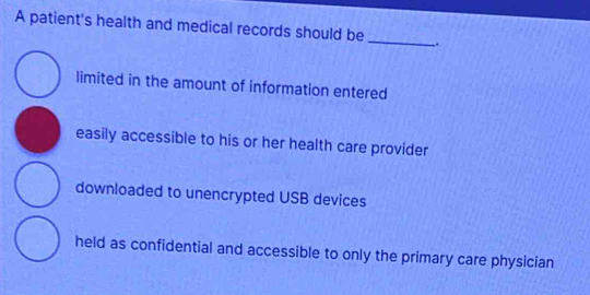 A patient's health and medical records should be
_
limited in the amount of information entered
easily accessible to his or her health care provider
downloaded to unencrypted USB devices
held as confidential and accessible to only the primary care physician