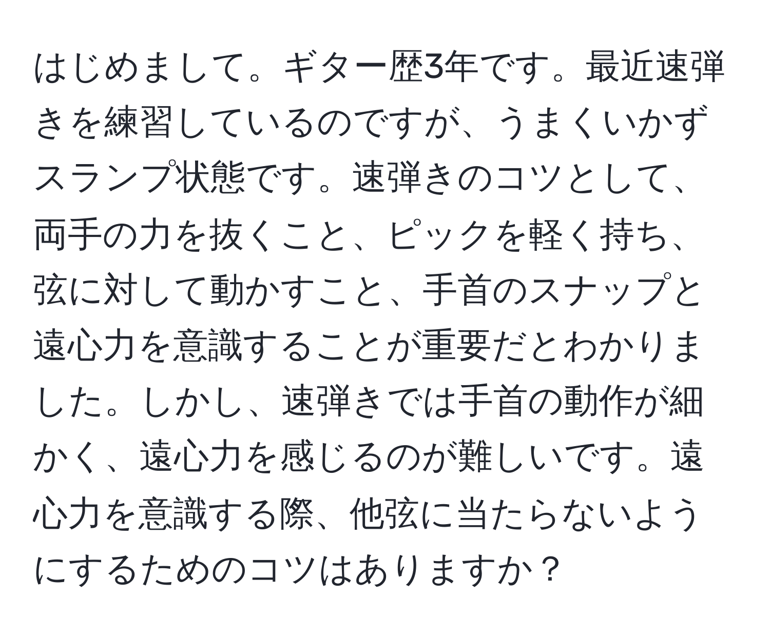 はじめまして。ギター歴3年です。最近速弾きを練習しているのですが、うまくいかずスランプ状態です。速弾きのコツとして、両手の力を抜くこと、ピックを軽く持ち、弦に対して動かすこと、手首のスナップと遠心力を意識することが重要だとわかりました。しかし、速弾きでは手首の動作が細かく、遠心力を感じるのが難しいです。遠心力を意識する際、他弦に当たらないようにするためのコツはありますか？