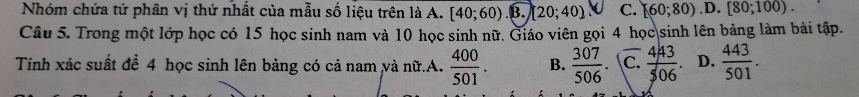 Nhóm chứa tứ phân vị thứ nhất của mẫu số liệu trên là A. [40;60).B.][20;40) C. [60;80).D. [80;100). 
Câu 5. Trong một lớp học có 15 học sinh nam và 10 học sinh nữ. Giáo viên gọi 4 học sinh lên bảng làm bài tập.
Tính xác suất để 4 học sinh lên bảng có cả nam và nữ.A.  400/501 .  307/506 . C.  443/506 . D.  443/501 . 
B.