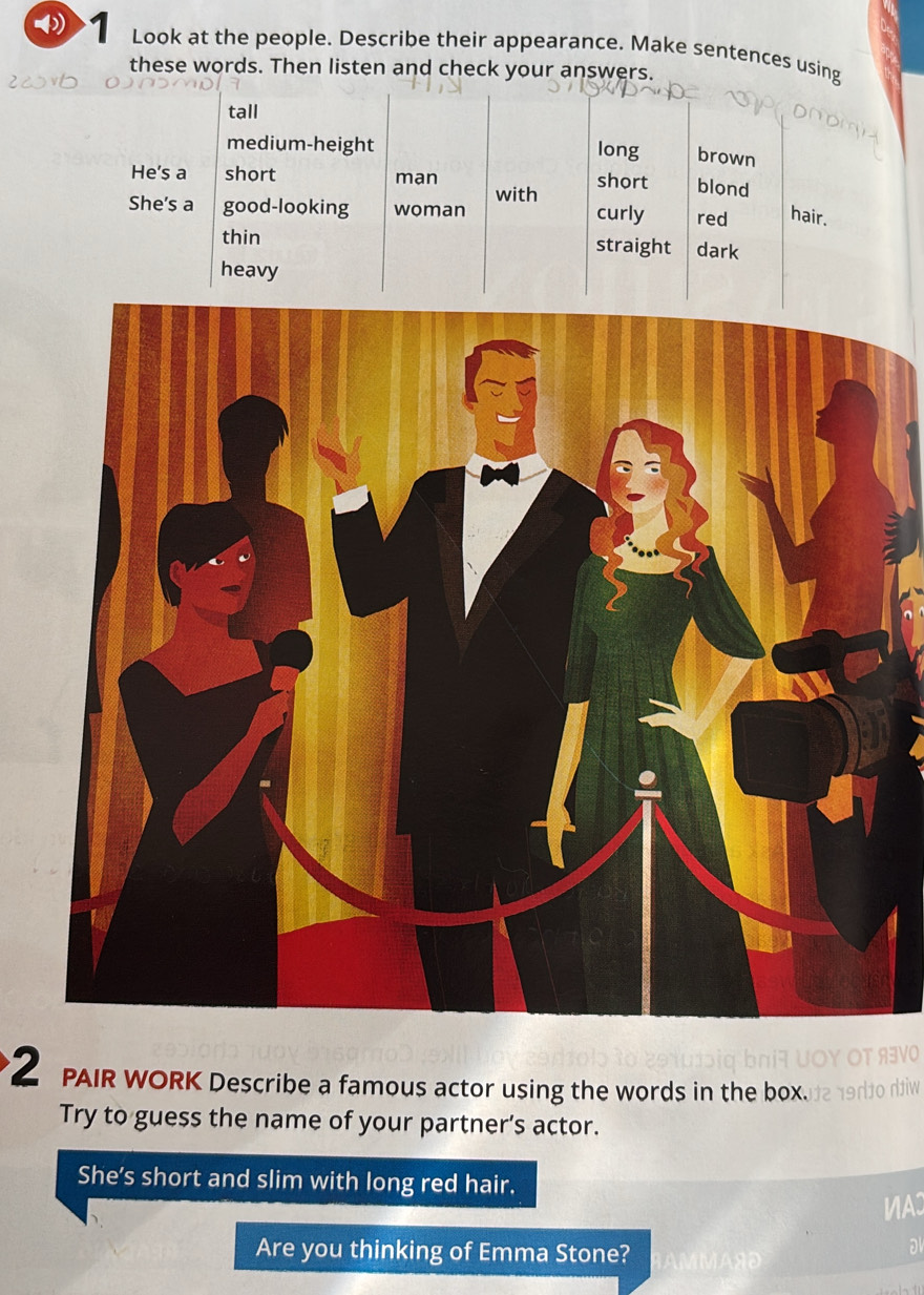 Look at the people. Describe their appearance. Make sentences using 
these words. Then listen and check your answers. 
tall 
medium-height long brown 
He's a short man short blond 
with 
She's a good-looking woman curly red hair. 
thin straight dark 
heavy 
2 PAIR WORK Describe a famous actor using the words in the box. 
Try to guess the name of your partner’s actor. 
She's short and slim with long red hair. 
VA 
Are you thinking of Emma Stone? 
a