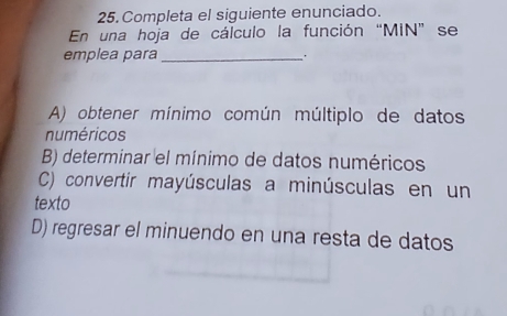 Completa el siguiente enunciado.
En una hoja de cálculo la función “MIN” se
emplea para_
A) obtener mínimo común múltiplo de datos
numéricos
B) determinar el mínimo de datos numéricos
C) convertir mayúsculas a minúsculas en un
texto
D) regresar el minuendo en una resta de datos