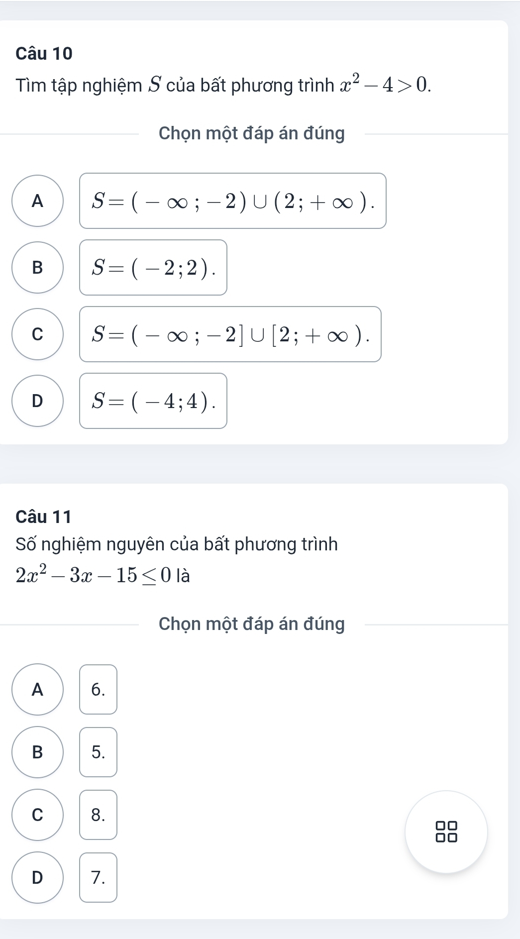 Tìm tập nghiệm S của bất phương trình x^2-4>0. 
Chọn một đáp án đúng
A S=(-∈fty ;-2)∪ (2;+∈fty ).
B S=(-2;2).
C S=(-∈fty ;-2]∪ [2;+∈fty ).
D S=(-4;4). 
Câu 11
Số nghiệm nguyên của bất phương trình
2x^2-3x-15≤ 0 là
Chọn một đáp án đúng
A 6.
B 5.
C 8.
00
no
D 7.