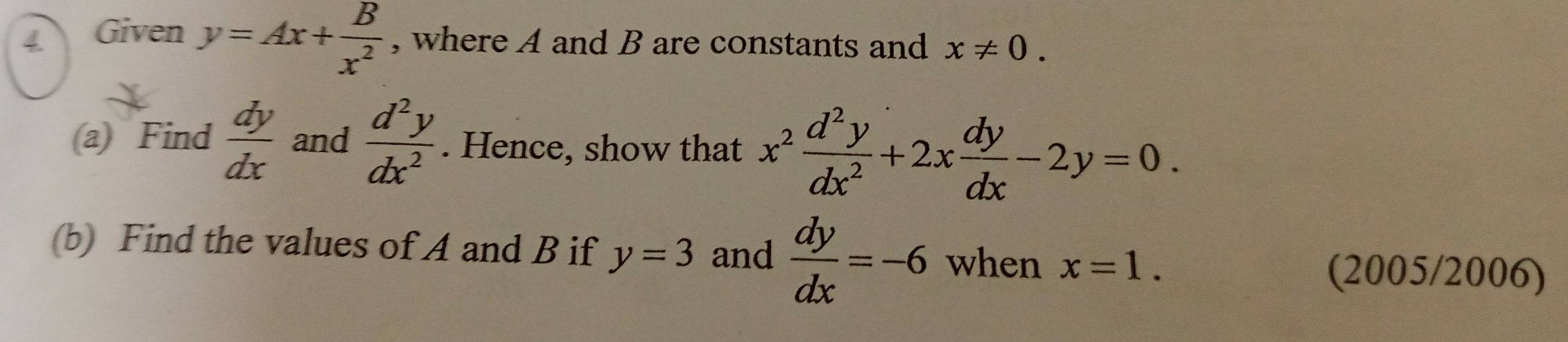 Given y=Ax+ B/x^2  , where A and B are constants and x!= 0. 
(a) Find  dy/dx  and  d^2y/dx^2 . Hence, show that x^2 d^2y/dx^2 +2x dy/dx -2y=0. 
(b) Find the values of A and B if y=3 and  dy/dx =-6 when x=1. (2005/2006)