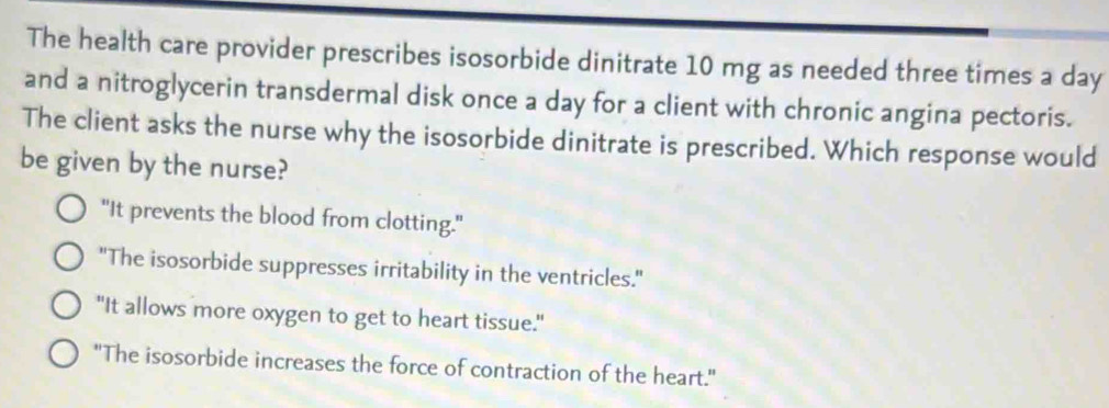 The health care provider prescribes isosorbide dinitrate 10 mg as needed three times a day
and a nitroglycerin transdermal disk once a day for a client with chronic angina pectoris.
The client asks the nurse why the isosorbide dinitrate is prescribed. Which response would
be given by the nurse?
"It prevents the blood from clotting."
"The isosorbide suppresses irritability in the ventricles."
"It allows more oxygen to get to heart tissue."
"The isosorbide increases the force of contraction of the heart."