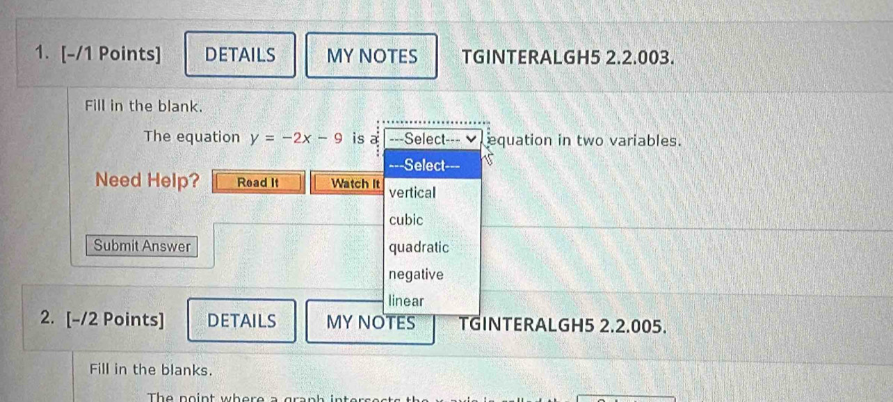 DETAILS MY NOTES TGINTERALGH5 2.2.003.
Fill in the blank.
The equation y=-2x-9 is a ---Select---▼ equation in two variables.
-=-Select-==
Need Help? Read It Watch It vertical
cubic
Submit Answer quadratic
negative
linear
2. [-/2 Points] DETAILS MY NOTES TGINTERALGH5 2.2.005.
Fill in the blanks.
The point where a graph inter