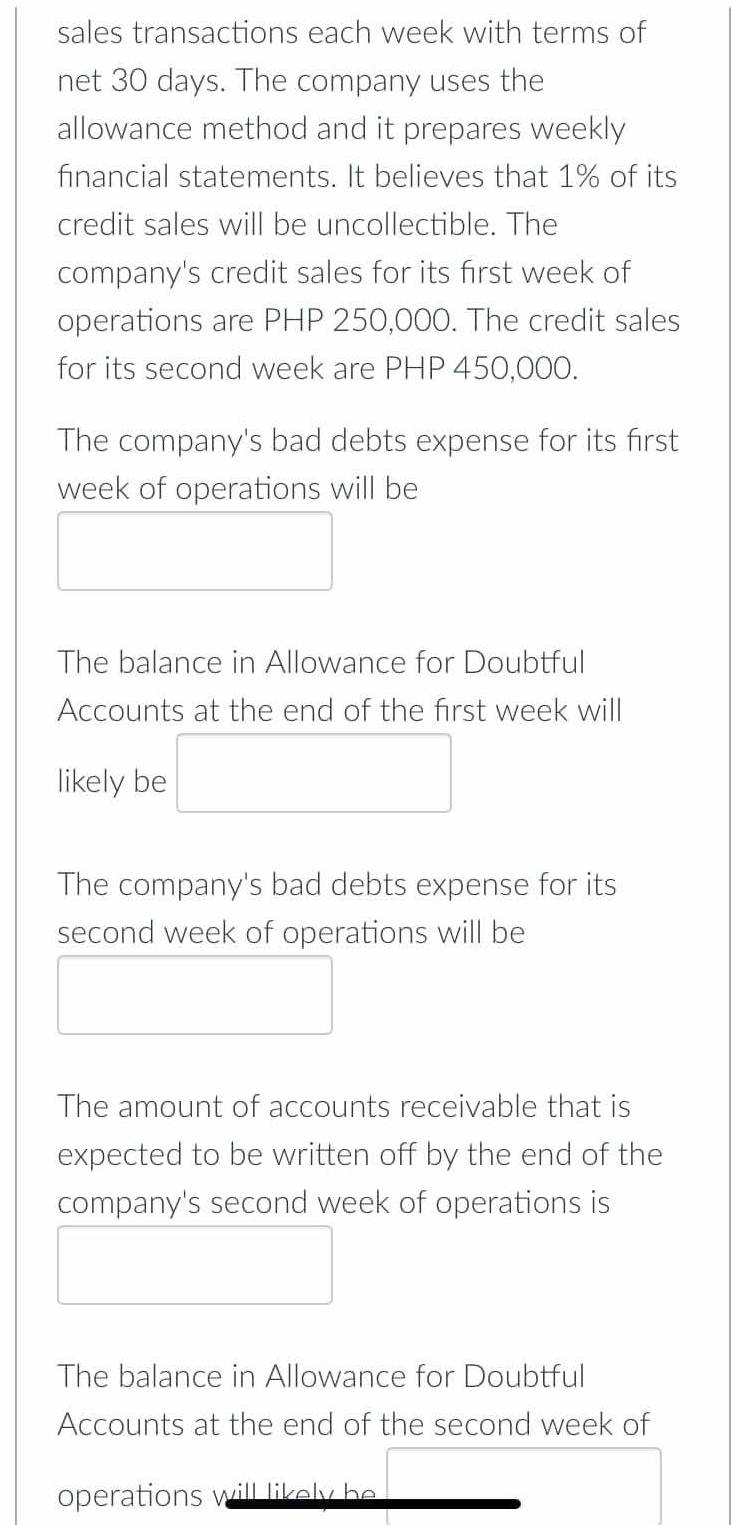 sales transactions each week with terms of 
net 30 days. The company uses the 
allowance method and it prepares weekly 
financial statements. It believes that 1% of its 
credit sales will be uncollectible. The 
company's credit sales for its first week of 
operations are PHP 250,000. The credit sales 
for its second week are PHP 450,000. 
The company's bad debts expense for its first
week of operations will be 
The balance in Allowance for Doubtful 
Accounts at the end of the first week will 
likely be 
The company's bad debts expense for its 
second week of operations will be 
The amount of accounts receivable that is 
expected to be written off by the end of the 
company's second week of operations is 
The balance in Allowance for Doubtful 
Accounts at the end of the second week of 
operations will likely be