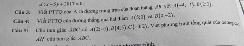 d:x-5y+2017=0. 
Câu 3: Viết PTTQ của △ Id đường trung trực của đoạn thẳng AB với A(-4;-1), B(2;3). 
Câu 4: Viết PTTQ của đường thẳng qua hai điểm A(5;0) và B(0;-2). 
Câu 5: Cho tam giác ABC có A(2;-1); B(4;5); C(-3;2). Viết phương trình tổng quát của đường cao 
AH của tam giác ABC. 
ơng trình.