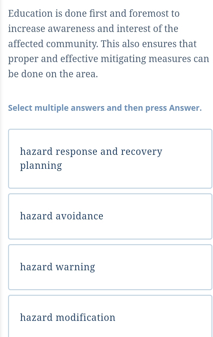 Education is done first and foremost to
increase awareness and interest of the
affected community. This also ensures that
proper and effective mitigating measures can
be done on the area.
Select multiple answers and then press Answer.
hazard response and recovery
planning
hazard avoidance
hazard warning
hazard modification