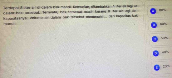 Terdapat 8 liter air di dalam bak mandi. Kemudian, ditambahkan 4 liter air lagi ke
dalam bak tersebut. Ternyata, bak tersebut masih kurang 8 liter air lagi dari a
kapasitasnya. Volume air dalam bak tersebut memenuhi ... dari kapasitas bak 80%
mandi. 60%
B
C 50%
D 40%
E 20%.