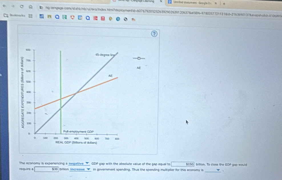 Untifled docament - Google D N [
ng.cengage.com/statc/hb/ui/evo/index.htmi?deplcymentid=6076792052526592902639120637&efSBN=9780357721131&id=2163690137&snapshoffd=4106899
; Bookznańks 22 a Q Q
The economy is experiencing a negative GDP gap with the absolute value of the gap equal to $150 billion. To close the GDP gap would
require a $38 billion increase in government spending. Thus the spending multiplier for this economy is _、