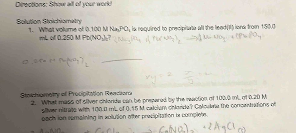 Directions: Show all of your work! 
Solution Stoichiometry 
1. What volume of 0.100MNa_3PO_4 is required to precipitate all the lead(II) ions from 150.0
mL of 0.250 M Pb(NO_3)_2 2 
_ 
Stoichiometry of Precipitation Reactions 
2. What mass of silver chloride can be prepared by the reaction of 100.0 mL of 0.20 M
silver nitrate with 100.0 mL of 0.15 M calcium chloride? Calculate the concentrations of 
each ion remaining in solution after precipitation is complete.