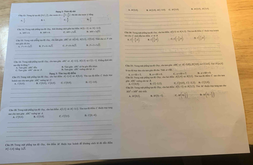 Đạng 2: Tính độ đài A. M(1,0) B. M(1,0),M(-3,0) C. M(1,0) D. M(1,0),M(3,0)
_
Cầm 13: Trong hệ tọa độ (o,i,j) , cho vecto a=- 3/5 i- 4/5 j. Độ đài của vecto ở bằng
_
_
A.  1/5  m. 1 C.  6/5  n  7/5 . _
_
Cău 14: Trong mặt phẳng tọa độ Cxy, tinh khoảng cách giữa hai điểm M (1,-2) N(-3,4)
_
_
A. MN=4 n. MN=6 C. MN=3sqrt(6) D. MN=2sqrt(13) Câm 20: Trong mặt phẳng tọa độ Chy, cho hai điểm, A(1,3) và B(4,2). Tim tọa độ điểm C đhuộc trục hoành
ao cho C cách đều hai điểm A 4vh
Câu 15: Trong mặt phẳng tọa độ Chy, cho tam giác ANC cô A(1,4),B(3,2) C (5,4). Tình chu vi P của A. c(- 5/3 ,0). c( 5/3 ,0) C. C(- 3/5 :0). D. C( 3/5 ;0).
tam giác đã cho
_
_
A.. P=4+2sqrt(2) n. P=4+4sqrt(2) C. P=8+8sqrt(2). D P=2+2sqrt(2).
_
_
_
_
_
Cầu 16: Trong mặt phẳng tọa độ Chy, cho tam giác ARC có A(-1,1),B(1,3) C(1,-1) , Khẳng định năo
_
_
sau đây là đùng ? A. Tam giác ABC đồu B. Tam giác ABC có ba góc đều nhọn. Câu 21: Trong mặt phẳng tọa độ Chy, cho tam giác 48° C có A(-3,0),B(3;0) wù C(2,6) , Cligh H(a;b)
C. Tam giác ABC cân tại A. D. Tam giác ABC vuống cân tại A là tọa độ trực tâm của tam giác đã cho. Tỉnh a+6h
A(-2,4) và B(8,4) Tìm tọa độ điểm C thuộc trục A. a+6b=5, B. a+6b=6 C. a+6b=7. D. a+6b=8.
Cầm 17: Trong mặt phẳng tọa độ Chy, cho hai điểm Dạng 3: Tìm toạ độ điễm
hoành sao cho tam giáo ABC vuởng tại C. giǎo ABC vuông cǎn tại B，   Câm 22: Trong mặt phẳng tọa độ Oty, cho hai điểm. A(2,4) yà B(1;1). Tìm tọa độ điểm C sao cho tam
A. C(6,0) B. C(0,0),C(6,0). C. C(0,0) D. C(-1,0). C(2,0)
A. C(4;0) n. C(-2,2). C. C(4,0),C(-2,2). D.
_* Câm 23: Trong mặt phẳng tọa độ Chy, cho bai điểm A(1,-1) và B(3;2). Tim M thuộc trục tung sao cho
_
MA^2+MB^2 shó shắt.
_
_A. M(0;1) B. M(0,-1). C. M(0, 1/2 ) D. M(0,- 1/2 ).
_
Câu 18: Trong mặt phẳng tọa độ Chy, cho hai điểm A(1,2) vå B(-3,1). Tìm tọa độ điểm C thuộc trục tung
sao cho tam giác ABC vuồng tại A.
_
A. C(0,6) B. C(5,0). C. C(3;1). D. C(0;-6).
_
_
_
_
Cầu 19: Trong mặt phẳng tọa độ O_n v, tim điểm Af thuộc trục hoành để khoáng cách từ đó đến điểm
N(-1;4) bằng 2sqrt(5).