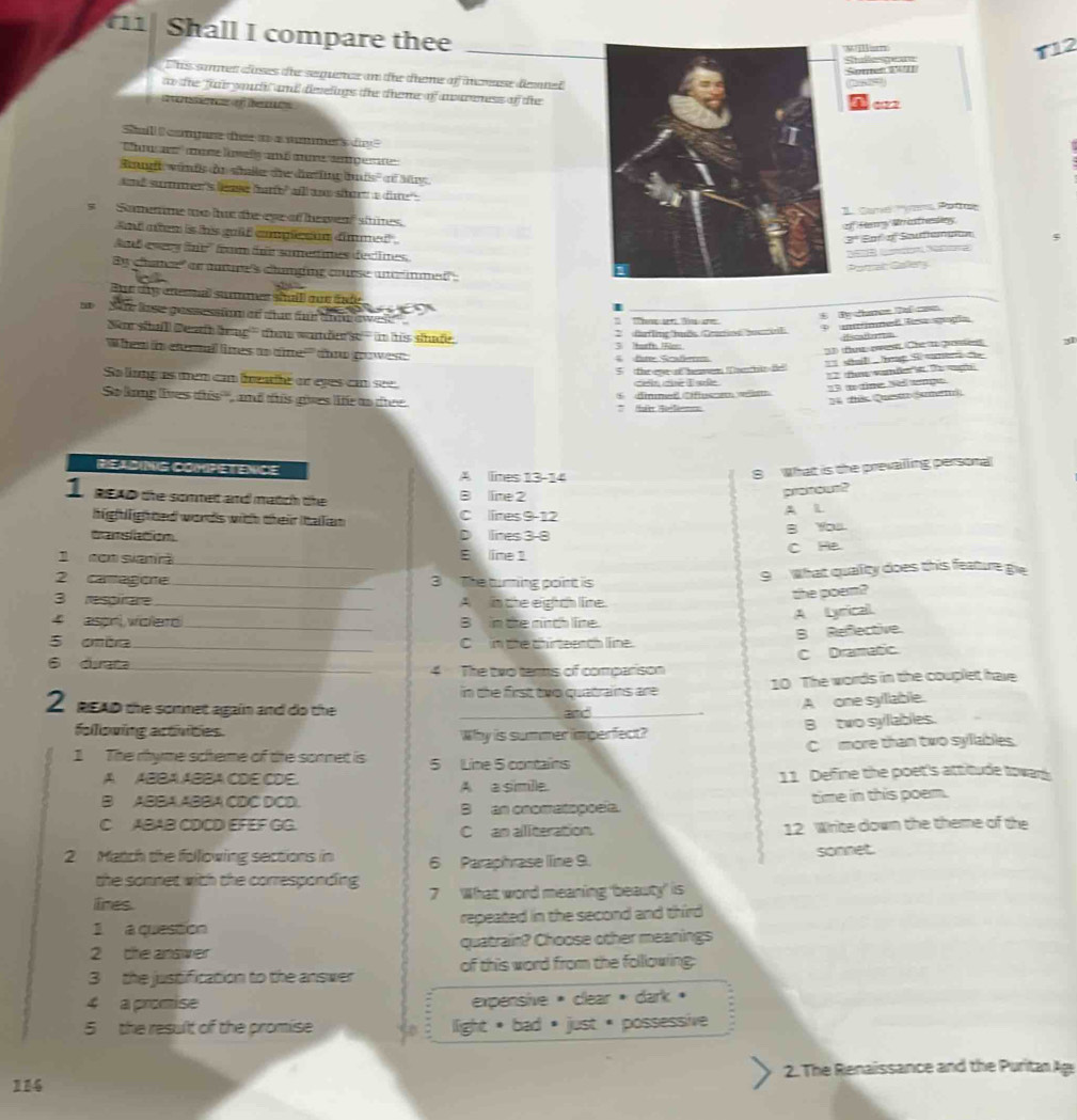 Shall I compare thee
_
T12
Ehs samen clases the seence an the diene of incnese denel
to the far yauhf and dievelngs the theme of anureness of the
ae o de
Sall  comgue te  a nme s de  
ns  ae kwels aó aume angemr 
Sgft wünfs de sänile die dierfinglnfs'' of M
and sumen's leae fart" all an sot a die .
s  Samenime to he tie eye of heea' stines.
And aten is his gulf eomplesan dnmed".
d esers fne fam áe samestimes dectimes
e chatce' or mure's cunging course unrinmed 
af
 
Bur dy ensal summes shulll oue tade
h  She lose gessessiom af that fnr andw ewee 
No shall Deat brag' thae wandes- in his shafe.
2 darling huốs Caoe ouoil P unmmed lesa gogía
33) fe ovesn. Che t gronen 31
'Whem in etermal limes as tine'' tno gowes     a d Cafm
5 the eveof heaven Tnthir fe = shl    g S samen te 
= te war d s T gh
Sa lung as mem c freahe or eyes cn see
So long lives this''', and this gives le ao tree * hir Selen ④ dinmed Ciflusceelim
24 tis Questo Samen 3 w tine Neltnge
ReadiNG Competence A lmes 13-14
8  What is the prevailing personal
1 seap the sommet and matich the B line 2
pronour?
highlighted words with their Italan C lires 9-12 A L
tanslation D lines 3-8 B You
1  nom siamrã B lime 1 C He
2 canagone __3 The turning point is 9  What quality does this feature gie
3 respirare _A_ in the eighth line.
the poem?
4 aspr) voleró B in the rinch line.
A Lyrical.
5 cmbra_ _C in the chirteench line. B Reflective.
C Dramatic.
6 diata_ 4 The two temms of comparison
in the first two quatrains are 10 The words in the couplet have
2 ReAd the sommet again and do the_
A one syllable.
foloving activities. Why is summer imperfect?
B two syllables.
C more than two syllables.
1 The rhyme scheme of the sonnet is 5 Line 5 contains
A ABBA ABBA CDE CDE. A a simile. 11. Delfine the poet's attitude towars
B ABBA.ABBA CDC DCD.
B an onomatopoeía. time in this poem.
C. ABAB CDCD EFEF GG. C  an aliteration. 12 Write down the theme of the
2 Match the following sections in 6 Paraphrase lline 9. sonnet.
the sonnet with the corresponding 
lires 7 What word meaning 'beauty' is
1 a question repeated in the second and third
2 the answer quatrain? Choose other meanings
3  the justification to the answer of this word from the following:
4 a promise expensive * clear * dark »
5  the result of the promise  light * bad * just * possessive 
114 2. The Renaissance and the Purita Age