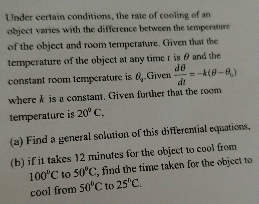 Under certain conditions, the rate of cooling of an 
object varies with the difference between the temperature 
of the object and room temperature. Given that the 
temperature of the object at any time t is θ and the 
constant room temperature is θ _0.Given  dθ /dt =-k(θ -θ _0)
where k is a constant. Given further that the room 
temperature is 20°C, 
(a) Find a general solution of this differential equations, 
(b) if it takes 12 minutes for the object to cool from
100°C to 50°C , find the time taken for the object to 
cool from 50°C to 25°C.