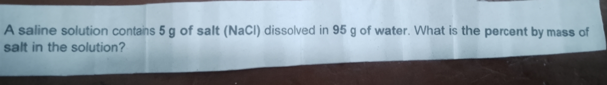 A saline solution contains 5 g of salt (NaCl) dissolved in 95 g of water. What is the percent by mass of 
salt in the solution?