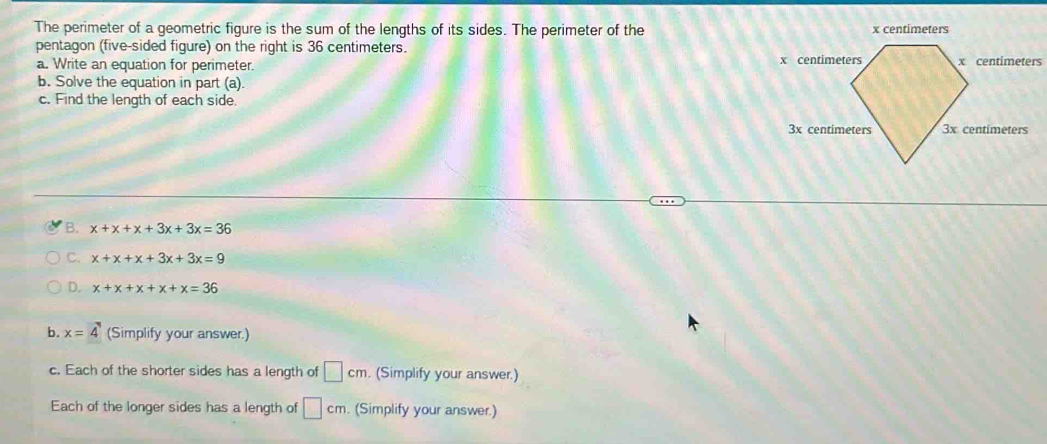 The perimeter of a geometric figure is the sum of the lengths of its sides. The perimeter of the 
pentagon (five-sided figure) on the right is 36 centimeters. 
a. Write an equation for perimeter. 
b. Solve the equation in part (a). 
c. Find the length of each side. 
B. x+x+x+3x+3x=36
C. x+x+x+3x+3x=9
D. x+x+x+x+x=36
b. x=4 (Simplify your answer.) 
c. Each of the shorter sides has a length of □ cm. (Simplify your answer.) 
Each of the longer sides has a length of □ cm. (Simplify your answer.)