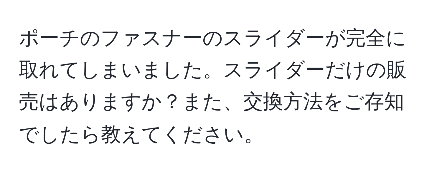 ポーチのファスナーのスライダーが完全に取れてしまいました。スライダーだけの販売はありますか？また、交換方法をご存知でしたら教えてください。