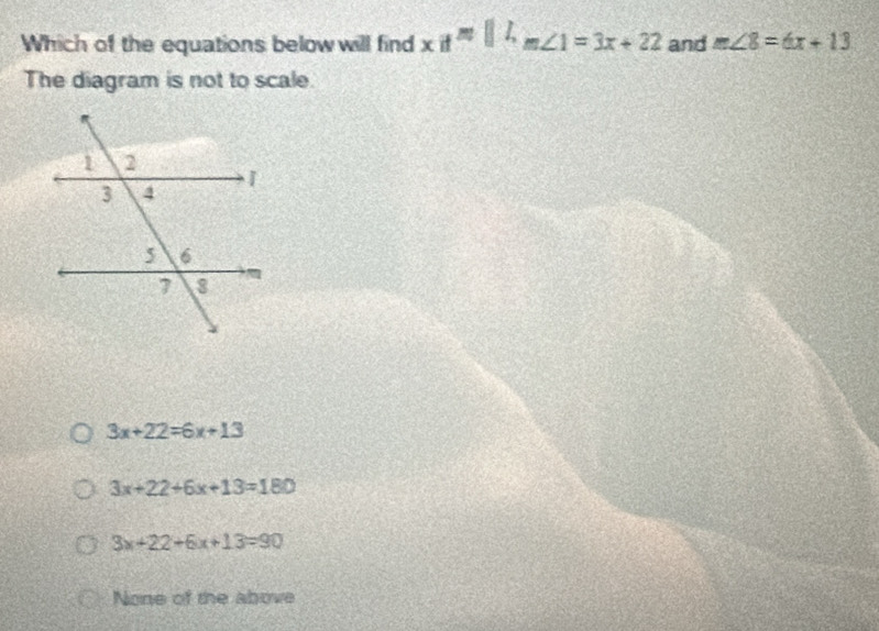 Which of the equations below will find xif^(m||h_m∠ 1)=3x+22 and m∠ 8=6x+13
The diagram is not to scale.
3x+22=6x+13
3x+22+6x+13=180
3x+22+6x+13=90
None of the above