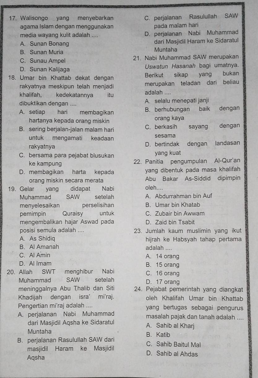 Walisongo yang menyebarkan C. perjalanan Rasulullah SAW
agama Islam dengan menggunakan pada malam hari
media wayang kulit adalah .... D. perjalanan Nabi Muhammad
A. Sunan Bonang dari Masjidil Haram ke Sidaratul
B. Sunan Muria Muntaha
C. Sunau Ampel 21. Nabi Muhammad SAW merupakan
D. Sunan Kalijaga Uswatun Hasanah bagi umatnya.
18. Umar bin Khattab dekat dengan Berikut sikap yang bukan
rakyatnya meskipun telah menjadi merupakan teladan dari beliau
khalifah, kedekatannya itu adalah ....
dibuktikan dengan .... A. selalu menepati janji
A. setiap hari membagikan B. berhubungan baik dengan
hartanya kepada orang miskin orang kaya
B. sering berjalan-jalan malam hari C. berkasih sayang dengan
untuk mengamati keadaan sesama
rakyatnya D. bertindak dengan landasan
C. bersama para pejabat blusukan yang kuat
ke kampung 22. Panitia pengumpulan Al-Qur'an
D. membagikan harta kepada yang dibentuk pada masa khalifah
orang miskin secara merata Abu Bakar As-Siddid dipimpin
19. Gelar yang didapat Nabi oleh....
Muhammad SAW setelah A. Abdurrahman bin Auf
menyelesaikan perselisihan B. Umar bin Khatab
pemimpin Quraisy untuk C. Zubair bin Awwam
mengembalikan hajar Aswad pada D. Zaid bin Tsabit
posisi semula adalah .... 23. Jumlah kaum muslimin yang ikut
A. As Shidiq hijrah ke Habsyah tahap pertama
B. Al Amanah adalah ....
C. Al Amin A. 14 orang
D. Al Imam B. 15 orang
20. Allah SWT menghibur Nabi C. 16 orang
Muhammad SAW setelah D. 17 orang
meninggalnya Abu Thalib dan Siti 24. Pejabat pemerintah yang diangkat
Khadijah dengan isra' mi'raj. oleh Khalifah Umar bin Khattab
Pengertian mi'raj adalah .... yang bertugas sebagai pengurus
A. perjalanan Nabi Muhammad masalah pajak dan tanah adalah ....
dari Masjidil Aqsha ke Sidaratul A. Sahib al Kharj
Muntaha
B. Katib
B. perjalanan Rasulullah SAW dari C. Sahib Baitul Mal
masjidil Haram ke Masjidil D. Sahib al Ahdas
Aqsha