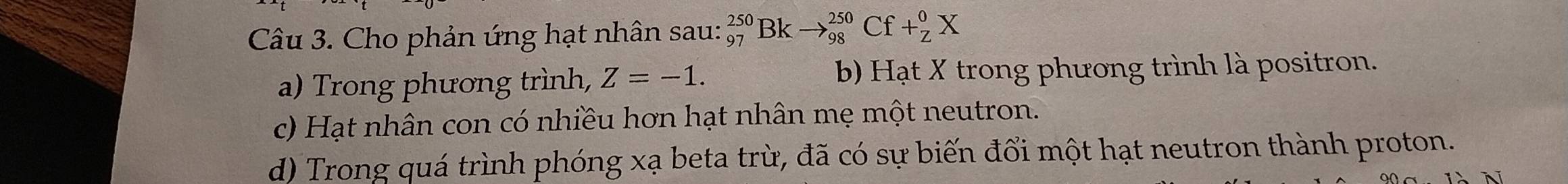 Cho phản ứng hạt nhân sau: _(97)^(250)Bkto _(98)^(250)Cf+_Z^0X
a) Trong phương trình, Z=-1. b) Hạt X trong phương trình là positron.
c) Hạt nhân con có nhiều hơn hạt nhân mẹ một neutron.
d) Trong quá trình phóng xạ beta trừ, đã có sự biến đổi một hạt neutron thành proton.