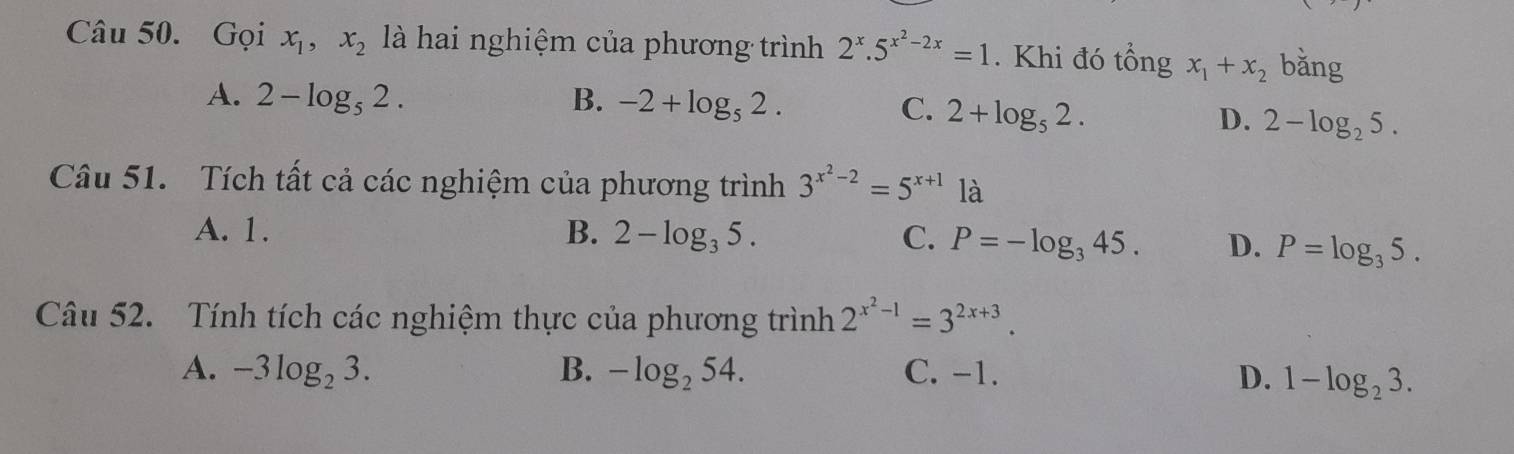 Gọi x_1, x_2 là hai nghiệm của phương trình 2^x.5^(x^2)-2x=1. Khi đó tổng x_1+x_2 bǎng
A. 2-log _52. B. -2+log _52. C. 2+log _52. D. 2-log _25. 
Câu 51. Tích tất cả các nghiệm của phương trình 3^(x^2)-2=5^(x+1)1a
A. 1. B. 2-log _35. C. P=-log _345. D. P=log _35. 
Câu 52. Tính tích các nghiệm thực của phương trình 2^(x^2)-1=3^(2x+3).
A. -3log _23. B. -log _254. C. -1. D. 1-log _23.