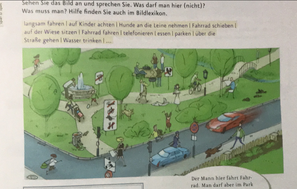 Sehen Sie das Bild an und sprechen Sie. Was darf man hier (nicht)? 
Was muss man? Hilfe finden Sie auch im Bildlexikon. 
langsam fahren | auf Kinder achten| Hunde an die Leine nehmen | Fahrrad schieben | 
auf der Wiese sitzen | Fahrrad fahren | telefonieren | essen | parken | über die 
Straße gehen|Wasser trinken | ... 
rad. Man darf aber im Park