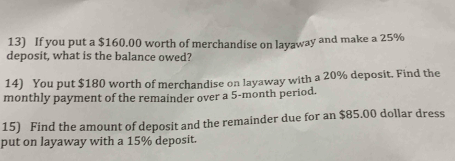 If you put a $160.00 worth of merchandise on layaway and make a 25%
deposit, what is the balance owed? 
14) You put $180 worth of merchandise on layaway with a 20% deposit. Find the 
monthly payment of the remainder over a 5-month period. 
15) Find the amount of deposit and the remainder due for an $85.00 dollar dress 
put on layaway with a 15% deposit.