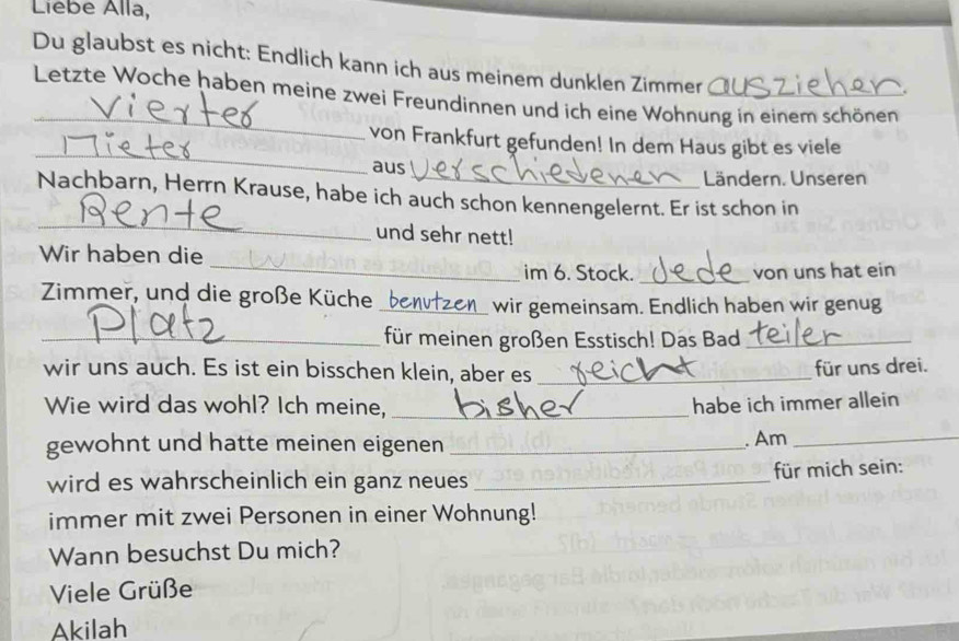 Liebe Alla, 
Du glaubst es nicht: Endlich kann ich aus meinem dunklen Zimmer 
_ 
Letzte Woche haben meine zwei Freundinnen und ich eine Wohnung in einem schönen 
_ 
von Frankfurt gefunden! In dem Haus gibt es viele 
aus Ländern. Unseren 
_ 
Nachbarn, Herrn Krause, habe ich auch schon kennengelernt. Er ist schon in 
und sehr nett! 
_ 
Wir haben die 
im 6. Stock. _von uns hat ein 
Zimmer, und die große Küche (_ wir gemeinsam. Endlich haben wir genug 
_für meinen großen Esstisch! Das Bad_ 
wir uns auch. Es ist ein bisschen klein, aber es_ 
für uns drei. 
Wie wird das wohl? Ich meine, _habe ich immer allein 
gewohnt und hatte meinen eigenen _. Am_ 
wird es wahrscheinlich ein ganz neues _für mich sein: 
immer mit zwei Personen in einer Wohnung! 
Wann besuchst Du mich? 
Viele Grüße 
Akilah