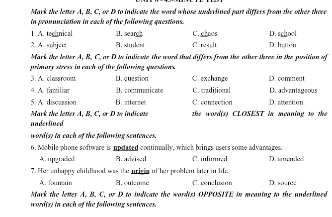 Mark the letter A, B, C, or D to indicate the word whose underlined part differs from the other three
in pronunciation in each of the following questions.
1. A. technical B. search C. chaos D. school
2. A. subject B. student C. result D. button
Mark the letter A, B, C, or D to indicate the word that differs from the other three in the position of
primary stress in each of the following questions.
3. A. classroom B. question C. exchange D. comment
4. A. familiar B. communicate C. traditional D. advantageous
5. A. discussion B. internet C. connection D. attention
Mark the letter A, B, C, or D to indicate the word(s) CLOSEST in meaning to the
underlined
word(s) in each of the following sentences.
6. Mobile phone software is updated continually, which brings users some advantages.
A. upgraded B. advised C. informed D. amended
7. Her unhappy childhood was the origin of her problem later in life.
A. fountain B. outcome C. conclusion D. source
Mark the letter A, B, C, or D to indicate the word(s) OPPOSITE in meaning to the underlined
word(s) in each of the following sentences.