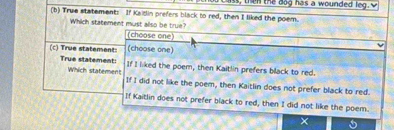 class, then the dog has a wounded leg. 
(b) True statement: If Kaltlin prefers black to red, then I liked the poem. 
Which statement must also be true? 
(choose one) 
(c) True statement: (choose one) 
True statement: If I liked the poem, then Kaitlin prefers black to red. 
Which statement 
If I did not like the poem, then Kaitlin does not prefer black to red. 
If Kaitlin does not prefer black to red, then I did not like the poem. 
× C