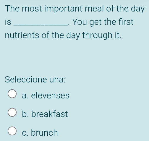 The most important meal of the day
is _. You get the first
nutrients of the day through it.
Seleccione una:
a. elevenses
b. breakfast
c. brunch