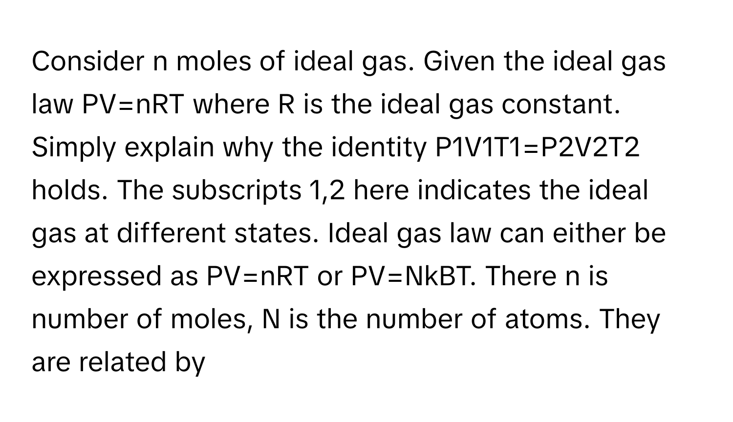 Consider n moles of ideal gas. Given the ideal gas law PV=nRT where R is the ideal gas constant. Simply explain why the identity P1V1T1=P2V2T2 holds. The subscripts 1,2 here indicates the ideal gas at different states. Ideal gas law can either be expressed as PV=nRT or PV=NkBT. There n is number of moles, N is the number of atoms. They are related by