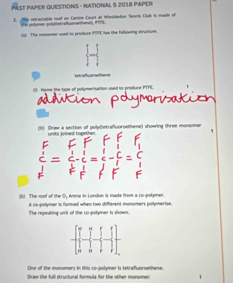 PAST PAPER QUESTIONS - NATIONAL 5 2018 PAPER
2. The retractable roof on Centre Court at Wimbledon Tennis Club is made of
the polymer poly(tetrafluoroethene), PTFE.
(a) The monomer used to produce PTFE has the following structure.
|
F
tetrafluoroethene
(1) Name the type of polymerisation used to produce PTFE.
(ii) Draw a section of poly(tetrafluoroethene) showing three monomer
units joined together.
(b) The roof of the O, Arena in London is made from a co-polymer.
A co-polymer is formed when two different monomers polymerise.
The repeating unit of the co-polymer is shown.
One of the monomers in this co-polymer is tetrafluoroethene.
Draw the full structural formula for the other monomer.