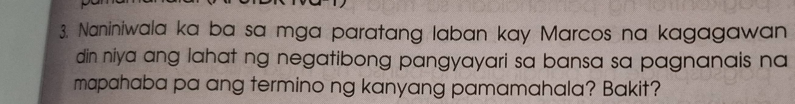 Naniniwala ka ba sa mga paratang laban kay Marcos na kagagawan 
din niya ang lahat ng negatibong pangyayari sa bansa sa pagnanais na 
mapahaba pa ang termino ng kanyang pamamahala? Bakit?