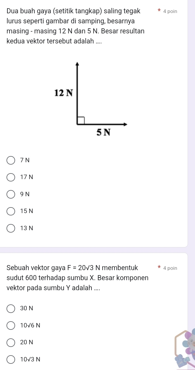 Dua buah gaya (setitik tangkap) saling tegak 4 poin
lurus seperti gambar di samping, besarnya
masing - masing 12 N dan 5 N. Besar resultan
kedua vektor tersebut adalah ....
7 N
17 N
9 N
15 N
13 N
Sebuah vektor gaya F=20sqrt(3)N membentuk 4 poin
sudut 600 terhadap sumbu X. Besar komponen
vektor pada sumbu Y adalah ....
30 N
10sqrt(6)N
20 N
10sqrt(3)N